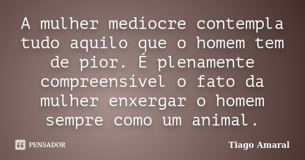 A mulher medíocre contempla tudo aquilo que o homem tem de pior. É plenamente compreensível o fato da mulher enxergar o homem sempre como um animal.... Frase de Tiago Amaral.