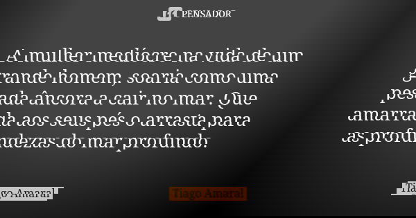 A mulher medíocre na vida de um grande homem, soaria como uma pesada âncora a cair no mar. Que amarrada aos seus pés o arrasta para as profundezas do mar profun... Frase de Tiago Amaral.