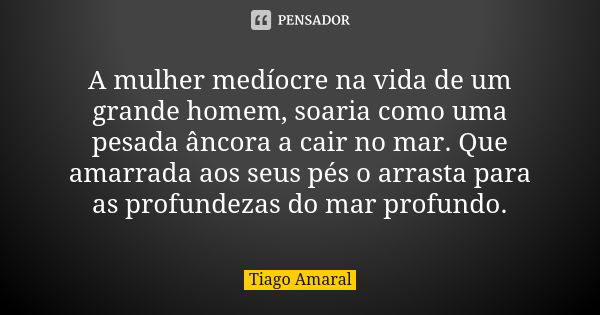 A mulher medíocre na vida de um grande homem, soaria como uma pesada âncora a cair no mar. Que amarrada aos seus pés o arrasta para as profundezas do mar profun... Frase de Tiago Amaral.