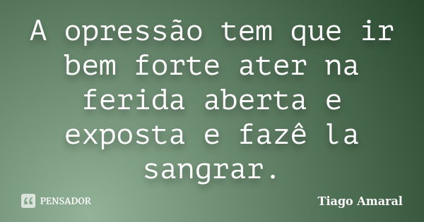 A opressão tem que ir bem forte ater na ferida aberta e exposta e fazê la sangrar.... Frase de Tiago Amaral.