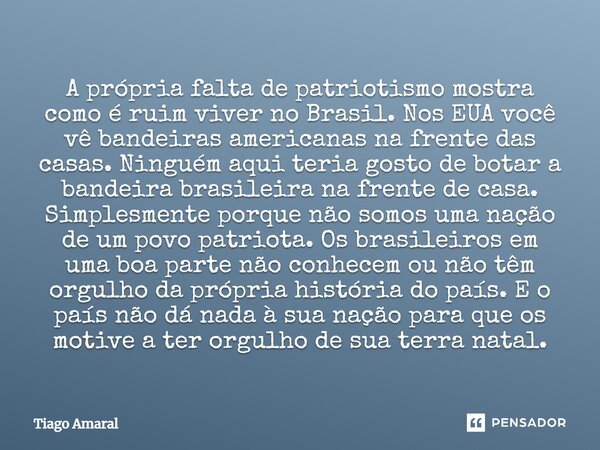 A própria falta de patriotismo mostra como é ruim viver no Brasil. Nos EUA você vê bandeiras americanas na frente das casas. Ninguém aqui teria gosto de botar a... Frase de Tiago Amaral.