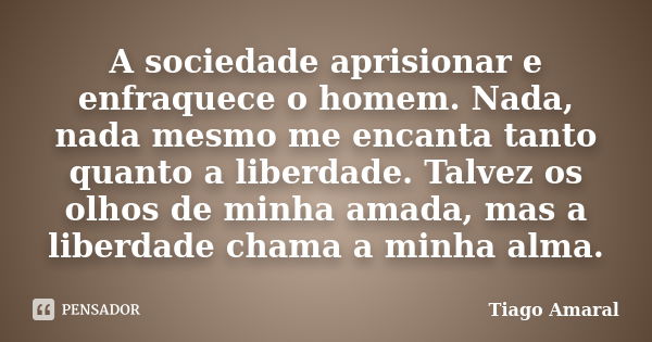 A sociedade aprisionar e enfraquece o homem. Nada, nada mesmo me encanta tanto quanto a liberdade. Talvez os olhos de minha amada, mas a liberdade chama a minha... Frase de Tiago Amaral.