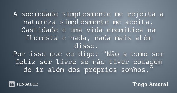 A sociedade simplesmente me rejeita a natureza simplesmente me aceita. Castidade e uma vida eremítica na floresta e nada, nada mais além disso. Por isso que eu ... Frase de Tiago Amaral.