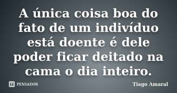 A única coisa boa do fato de um indivíduo está doente é dele poder ficar deitado na cama o dia inteiro.... Frase de Tiago Amaral.