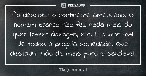 Ao descobri o continente americano. O homem branco não fez nada mais do quer trazer doenças; etc. E o pior mal de todos a própria sociedade. Que destruiu tudo d... Frase de Tiago Amaral.