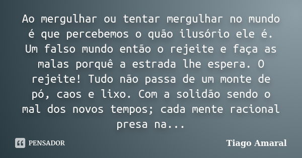 Ao mergulhar ou tentar mergulhar no mundo é que percebemos o quão ilusório ele é. Um falso mundo então o rejeite e faça as malas porquê a estrada lhe espera. O ... Frase de Tiago Amaral.