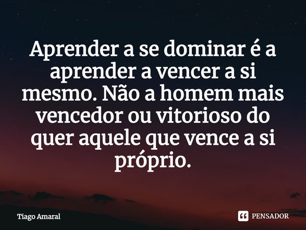 ⁠Aprender a se dominar é a aprender a vencer a si mesmo. Não a homem mais vencedor ou vitorioso do quer aquele que vence a si próprio.... Frase de Tiago Amaral.