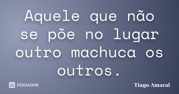 Aquele que não se põe no lugar outro machuca os outros.... Frase de Tiago Amaral.