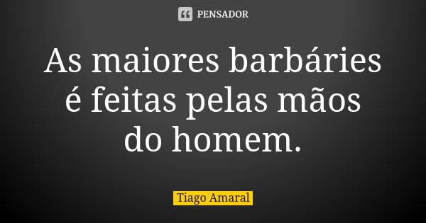 As maiores barbáries é feitas pelas mãos do homem.... Frase de Tiago Amaral.