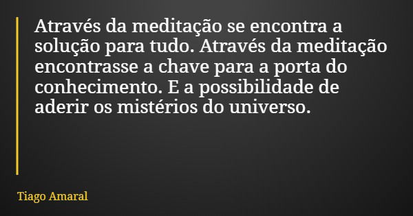 Através da meditação se encontra a solução para tudo. Através da meditação encontrasse a chave para a porta do conhecimento. E a possibilidade de aderir os mist... Frase de Tiago Amaral.