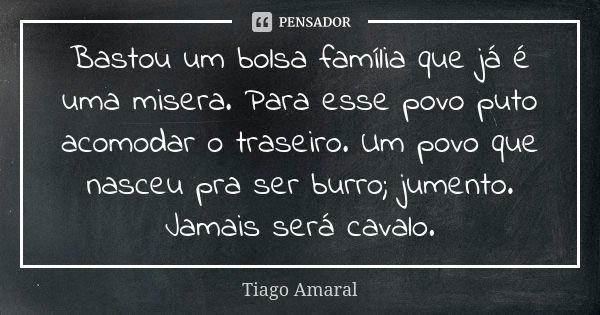 Bastou um bolsa família que já é uma misera. Para esse povo puto acomodar o traseiro. Um povo que nasceu pra ser burro; jumento. Jamais será cavalo.... Frase de Tiago Amaral.