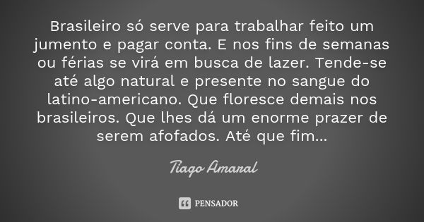 Brasileiro só serve para trabalhar feito um jumento e pagar conta. E nos fins de semanas ou férias se virá em busca de lazer. Tende-se até algo natural e presen... Frase de Tiago Amaral.