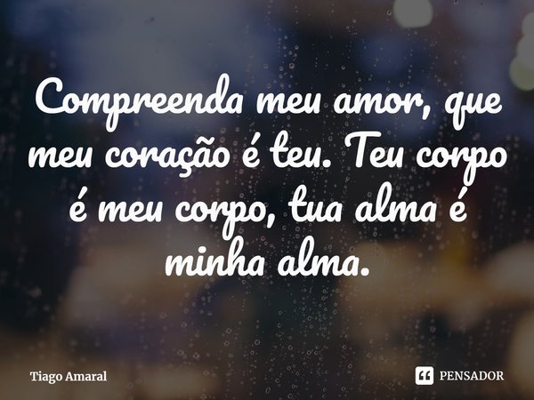 ⁠Compreenda meu amor, que meu coração é teu. Teu corpo é meu corpo, tua alma é minha alma.... Frase de Tiago Amaral.