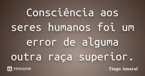 Consciência aos seres humanos foi um error de alguma outra raça superior.... Frase de Tiago Amaral.