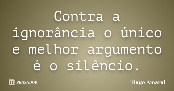 Contra a ignorância o único e melhor argumento é o silêncio.... Frase de Tiago Amaral.
