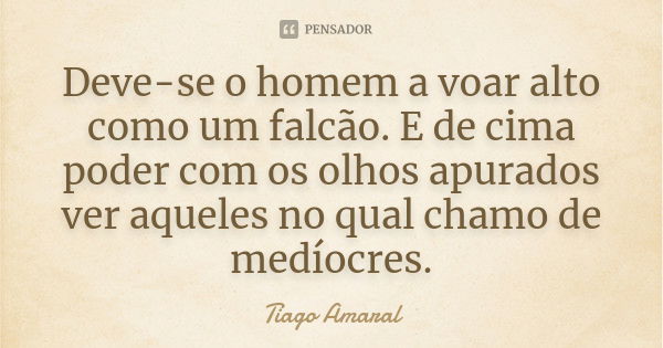 Deve-se o homem a voar alto como um falcão. E de cima poder com os olhos apurados ver aqueles no qual chamo de medíocres.... Frase de Tiago Amaral.