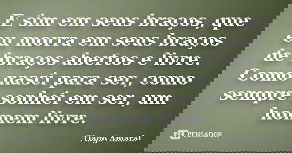 E sim em seus braços, que eu morra em seus braços de braços abertos e livre. Como nasci para ser, como sempre sonhei em ser, um homem livre.... Frase de Tiago Amaral.