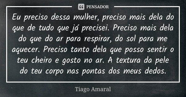 Eu preciso dessa mulher, preciso mais dela do que de tudo que já precisei. Preciso mais dela do que do ar para respirar, do sol para me aquecer. Preciso tanto d... Frase de Tiago Amaral.