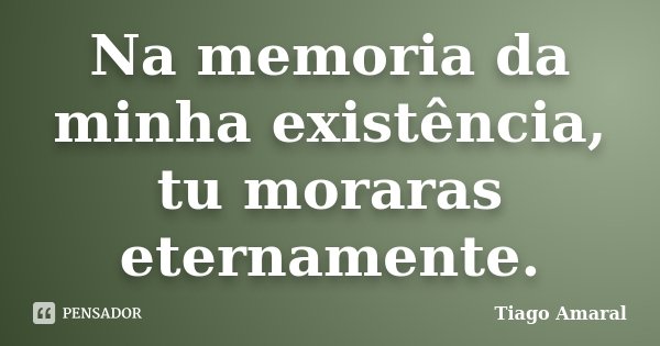 Na memoria da minha existência, tu moraras eternamente.... Frase de Tiago Amaral.