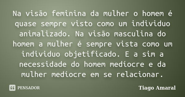 Na visão feminina da mulher o homem é quase sempre visto como um individuo animalizado. Na visão masculina do homem a mulher é sempre vista como um individuo ob... Frase de Tiago Amaral.