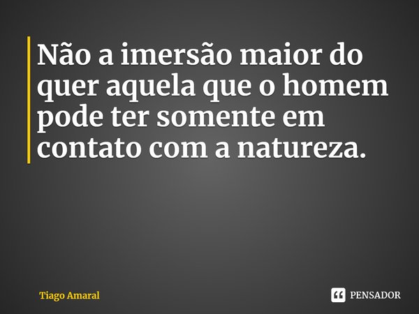 ⁠Não a imersão maior do quer aquela que o homem pode ter somente em contato com a natureza.... Frase de Tiago Amaral.