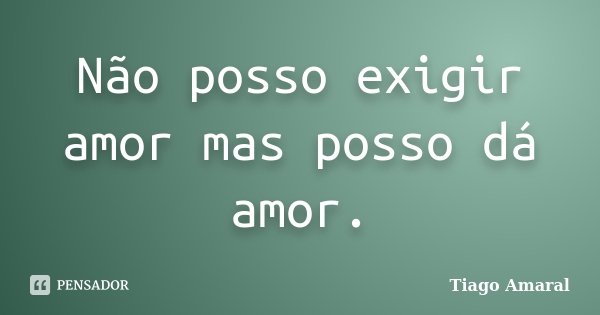 Não posso exigir amor mas posso dá amor.... Frase de Tiago Amaral.
