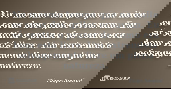 No mesmo tempo que na noite os sons dos grilos ecoavam. Eu só sentia o prazer de como era bom está livre. Um extremista selvagemente livre em plena natureza.... Frase de Tiago Amaral.