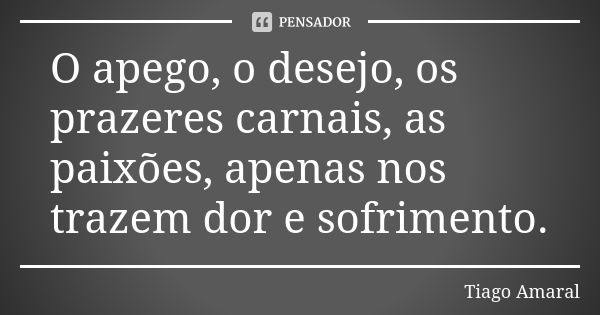 O apego, o desejo, os prazeres carnais, as paixões, apenas nos trazem dor e sofrimento.... Frase de Tiago Amaral.