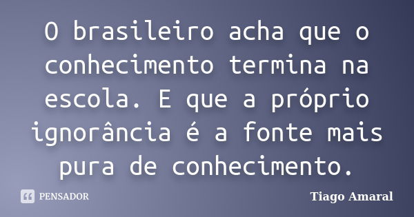 O brasileiro acha que o conhecimento termina na escola. E que a próprio ignorância é a fonte mais pura de conhecimento.... Frase de Tiago Amaral.