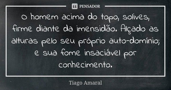 O homem acima do topo, solives, firme diante da imensidão. Alçado as alturas pelo seu próprio auto-domínio; e sua fome insaciável por conhecimento.... Frase de Tiago Amaral.