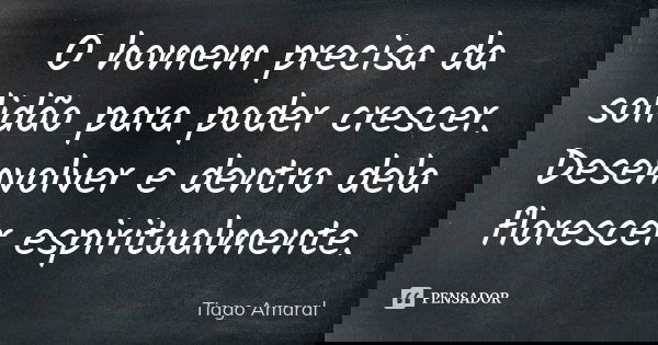 O homem precisa da solidão para poder crescer. Desenvolver e dentro dela florescer espiritualmente.... Frase de Tiago Amaral.