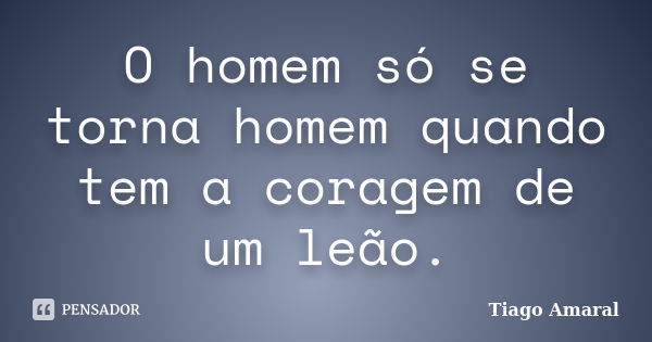 O homem só se torna homem quando tem a coragem de um leão.... Frase de Tiago Amaral.