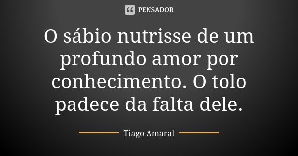 O sábio nutrisse de um profundo amor por conhecimento. O tolo padece da falta dele.... Frase de Tiago Amaral.