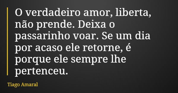 O verdadeiro amor, liberta, não prende. Deixa o passarinho voar. Se um dia por acaso ele retorne, é porque ele sempre lhe pertenceu.... Frase de Tiago Amaral.