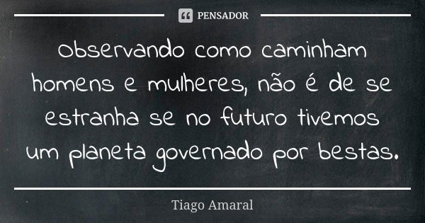 Observando como caminham homens e mulheres, não é de se estranha se no futuro tivemos um planeta governado por bestas.... Frase de Tiago Amaral.