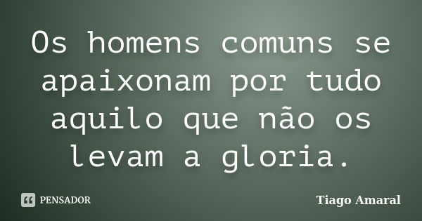 Os homens comuns se apaixonam por tudo aquilo que não os levam a gloria.... Frase de Tiago Amaral.