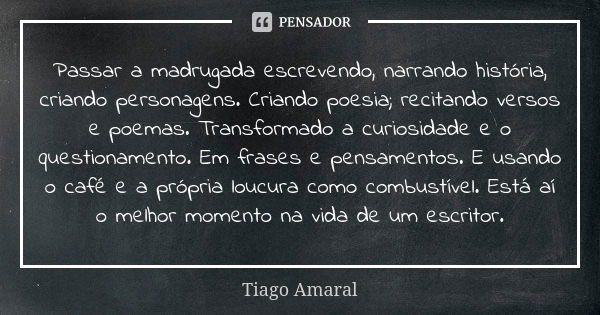 Passar a madrugada escrevendo, narrando história, criando personagens. Criando poesia; recitando versos e poemas. Transformado a curiosidade e o questionamento.... Frase de Tiago Amaral.