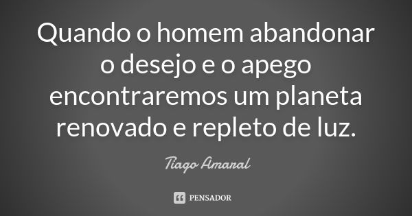 Quando o homem abandonar o desejo e o apego encontraremos um planeta renovado e repleto de luz.... Frase de Tiago Amaral.