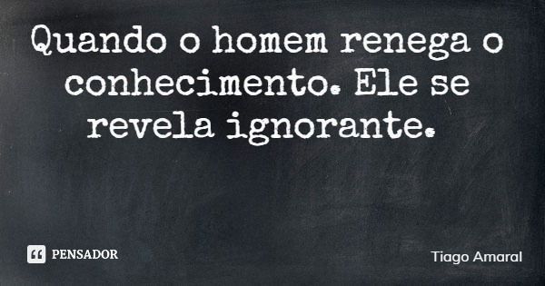 Quando o homem renega o conhecimento. Ele se revela ignorante.... Frase de Tiago Amaral.