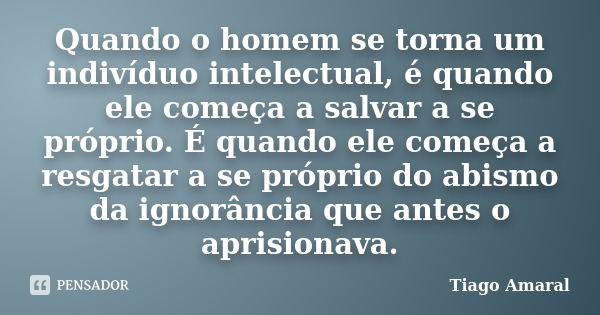 Quando o homem se torna um indivíduo intelectual, é quando ele começa a salvar a se próprio. É quando ele começa a resgatar a se próprio do abismo da ignorância... Frase de Tiago Amaral.