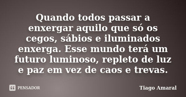 Quando todos passar a enxergar aquilo que só os cegos, sábios e iluminados enxerga. Esse mundo terá um futuro luminoso, repleto de luz e paz em vez de caos e tr... Frase de Tiago Amaral.