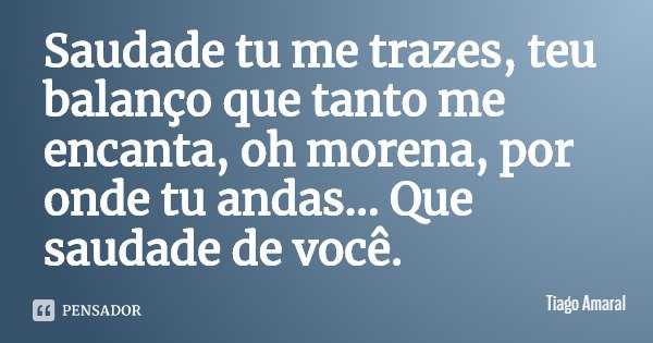 Saudade tu me trazes, teu balanço que tanto me encanta, oh morena, por onde tu andas... Que saudade de você.... Frase de Tiago Amaral.