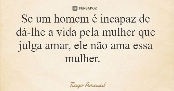 Se um homem é incapaz de dá-lhe a vida pela mulher que julga amar, ele não ama essa mulher.... Frase de Tiago Amaral.