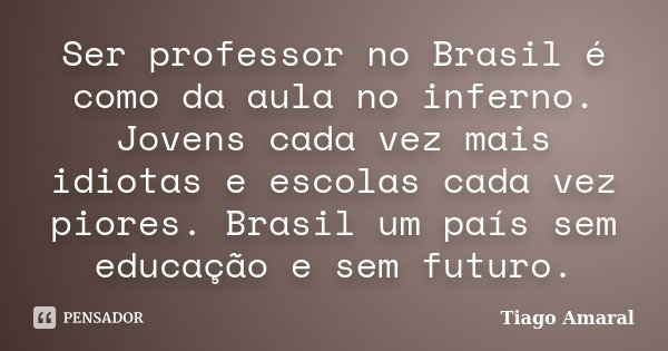 Ser professor no Brasil é como da aula no inferno. Jovens cada vez mais idiotas e escolas cada vez piores. Brasil um país sem educação e sem futuro.... Frase de Tiago Amaral.