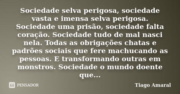 Sociedade selva perigosa, sociedade vasta e imensa selva perigosa. Sociedade uma prisão, sociedade falta coração. Sociedade tudo de mal nasci nela. Todas as obr... Frase de Tiago Amaral.