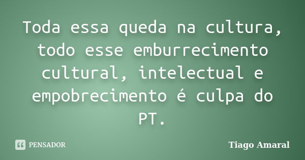 Toda essa queda na cultura, todo esse emburrecimento cultural, intelectual e empobrecimento é culpa do PT.... Frase de Tiago Amaral.