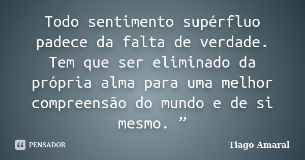 Todo sentimento supérfluo padece da falta de verdade. Tem que ser eliminado da própria alma para uma melhor compreensão do mundo e de si mesmo. ”... Frase de Tiago Amaral.