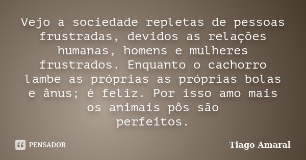 Vejo a sociedade repletas de pessoas frustradas, devidos as relações humanas, homens e mulheres frustrados. Enquanto o cachorro lambe as próprias as próprias bo... Frase de Tiago Amaral.