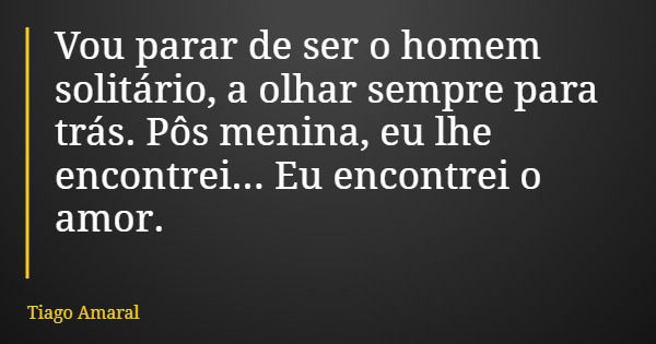 Vou parar de ser o homem solitário, a olhar sempre para trás. Pôs menina, eu lhe encontrei... Eu encontrei o amor.... Frase de Tiago Amaral.