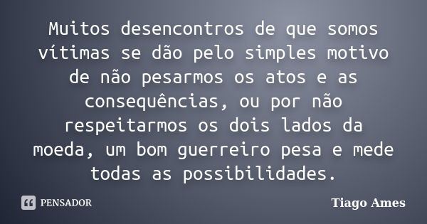 Muitos desencontros de que somos vítimas se dão pelo simples motivo de não pesarmos os atos e as consequências, ou por não respeitarmos os dois lados da moeda, ... Frase de Tiago Ames.